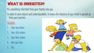 WHAT IS INHERITED?
It’s something inherited from your family into you.
To make it more clearer and understandable, it means the features of you which is passed on
from your parents.
Example:
1. Your eye colour.
2. Your skin colour.
3. Your hair colour.
4. How you look.
5. Etc