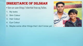INHERITANCE OF DILSHAN
• Here are some things I inherited from my Father:
1. My looks
2. Skin Colour
3. Hair Colour
4. Eye Colour
5. Maybe some other things that I don’t know yet