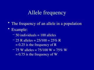 Allele frequency
• The frequency of an allele in a population
• Example:
– 50 individuals = 100 alleles
– 25 R alleles = 25/100 = 25% R
= 0.25 is the frequency of R
– 75 W alleles = 75/100 W = 75% W
= 0.75 is the frequency of W
 