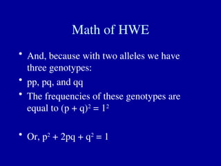 Math of HWE
• And, because with two alleles we have
three genotypes:
• pp, pq, and qq
• The frequencies of these genotypes are
equal to (p + q)2
= 12
• Or, p2
+ 2pq + q2
= 1
 