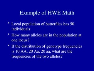 Example of HWE Math
• Local population of butterflies has 50
individuals
• How many alleles are in the population at
one locus?
• If the distribution of genotype frequencies
is 10 AA, 20 Aa, 20 aa, what are the
frequencies of the two alleles?
 