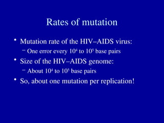 Rates of mutation
• Mutation rate of the HIV–AIDS virus:
– One error every 104
to 105
base pairs
• Size of the HIV–AIDS genome:
– About 104
to 105
base pairs
• So, about one mutation per replication!
 