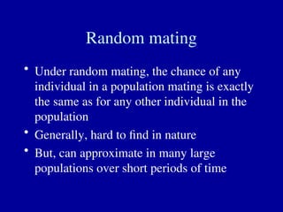 Random mating
• Under random mating, the chance of any
individual in a population mating is exactly
the same as for any other individual in the
population
• Generally, hard to find in nature
• But, can approximate in many large
populations over short periods of time
 