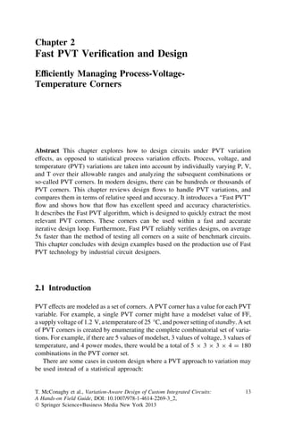 Chapter 2
Fast PVT Veriﬁcation and Design
Efﬁciently Managing Process-Voltage-
Temperature Corners




Abstract This chapter explores how to design circuits under PVT variation
effects, as opposed to statistical process variation effects. Process, voltage, and
temperature (PVT) variations are taken into account by individually varying P, V,
and T over their allowable ranges and analyzing the subsequent combinations or
so-called PVT corners. In modern designs, there can be hundreds or thousands of
PVT corners. This chapter reviews design ﬂows to handle PVT variations, and
compares them in terms of relative speed and accuracy. It introduces a ‘‘Fast PVT’’
ﬂow and shows how that ﬂow has excellent speed and accuracy characteristics.
It describes the Fast PVT algorithm, which is designed to quickly extract the most
relevant PVT corners. These corners can be used within a fast and accurate
iterative design loop. Furthermore, Fast PVT reliably veriﬁes designs, on average
5x faster than the method of testing all corners on a suite of benchmark circuits.
This chapter concludes with design examples based on the production use of Fast
PVT technology by industrial circuit designers.




2.1 Introduction

PVT effects are modeled as a set of corners. A PVT corner has a value for each PVT
variable. For example, a single PVT corner might have a modelset value of FF,
a supply voltage of 1.2 V, a temperature of 25 °C, and power setting of standby. A set
of PVT corners is created by enumerating the complete combinatorial set of varia-
tions. For example, if there are 5 values of modelset, 3 values of voltage, 3 values of
temperature, and 4 power modes, there would be a total of 5 9 3 9 3 9 4 = 180
combinations in the PVT corner set.
   There are some cases in custom design where a PVT approach to variation may
be used instead of a statistical approach:


T. McConaghy et al., Variation-Aware Design of Custom Integrated Circuits:          13
A Hands-on Field Guide, DOI: 10.1007/978-1-4614-2269-3_2,
Ó Springer Science+Business Media New York 2013
 