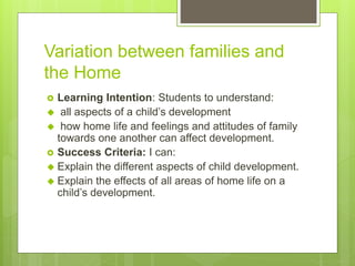 Variation between families and
the Home
 Learning Intention: Students to understand:
 all aspects of a child’s development
 how home life and feelings and attitudes of family
towards one another can affect development.
 Success Criteria: I can:
 Explain the different aspects of child development.
 Explain the effects of all areas of home life on a
child’s development.
 