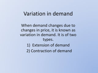 Variation in demand
When demand changes due to
changes in price, it is known as
variation in demand. It is of two
types.
1) Extension of demand
2) Contraction of demand
 