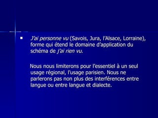 J’ai personne vu  (Savois, Jura, l’Alsace, Lorraine), forme qui étend le domaine d’application du schéma de  j’ai rien vu . Nous nous limiterons pour l’essentiel à un seul usage régional, l’usage parisien. Nous ne parlerons pas non plus des interférences entre langue ou entre langue et dialecte. 