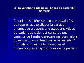II- La variation diatopique : Le cas du parler jbli marocain Ce qui nous intéresse dans ce travail c’est de repérer et d’expliquer la variation phonétique à travers une étude analytique du parler des jbala, qui constitue une variante de l’arabe dialectale marocain alors qu’est-ce qu’on entend par le parler jabli ? Et quels sont les traits phoniques et phonologiques et syntaxiques de ce parler ? 