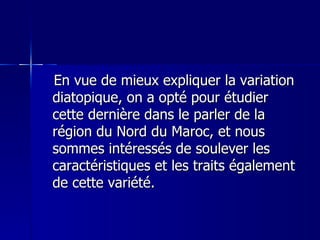 En vue de mieux expliquer la variation diatopique, on a opté pour étudier cette dernière dans le parler de la région du Nord du Maroc, et nous sommes intéressés de soulever les caractéristiques et les traits également de cette variété.  