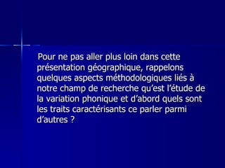 Pour ne pas aller plus loin dans cette présentation géographique, rappelons quelques aspects méthodologiques liés à notre champ de recherche qu’est l’étude de la variation phonique et d’abord quels sont les traits caractérisants ce parler parmi d’autres ? 