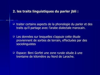 2. les traits linguistiques du parler jbli : traiter certains aspects de la phonologie du parler et des traits qu’il partage avec l’arabe dialectale marocain.  Les données sur lesquelles s’appuie cette étude proviennent de sorties de terrain, effectuées par des sociolinguistes  Espace: Beni Gorfet une zone rurale située à une trentaine de kilomètre au Nord de Larache.  