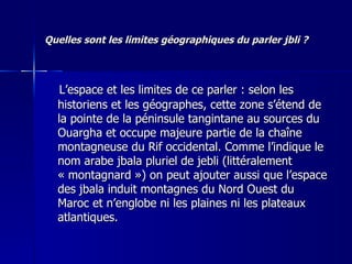 Quelles sont les limites géographiques du parler jbli ? L’espace et les limites de ce parler : selon les historiens et les géographes, cette zone s’étend de la pointe de la péninsule tangintane au sources du Ouargha et occupe majeure partie de la chaîne montagneuse du Rif occidental. Comme l’indique le nom arabe jbala pluriel de jebli (littéralement « montagnard ») on peut ajouter aussi que l’espace des jbala induit montagnes du Nord Ouest du Maroc et n’englobe ni les plaines ni les plateaux atlantiques. 