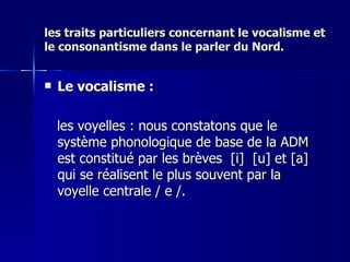 les traits particuliers concernant le vocalisme et le consonantisme dans le parler du Nord. Le vocalisme : les voyelles : nous constatons que le système phonologique de base de la ADM est constitué par les brèves  [i]  [u] et [a] qui se réalisent le plus souvent par la voyelle centrale / e /.  