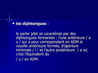 les diphtongues  :  le parler jebli se caractérise par des diphtongues fermantes : l’une antérieure / a y / qui a pour correspondant en ADM la voyelle antérieure fermée, d’aperture minimale / i / et l’autre postérieure  / a w/, c’est l’équivalent du  / u / en ADM. 