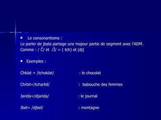 Le consonantisme : Le parler de jbala partage une majeur partie de segment avec l’ADM. Comme : / Č/ et  /Ĵ/ = ( tch) et (dj) Exemples : Chklat = /tchoklat/  : le chocolat   Chrbil=/tcharbil/  :  babouche des femmes   Jarida=/djarida/  : le journal  Jbel= /djbel/  : montagne  