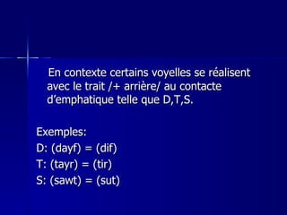 En contexte certains voyelles se réalisent avec le trait /+ arrière/ au contacte d’emphatique telle que D,T,S.  Exemples: D: (dayf) = (dif) T: (tayr) = (tir) S: (sawt) = (sut) 