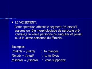 LE VOISEMENT: Cette opération affecte le segment /t/ lorsqu’il assume un rôle morphologique de particule pré-verbale,à la 2éme personne du singulier et pluriel ou à la 3éme personne du féminin. Exemples: /dakol/ = /takol/  :  tu manges /Dnud/ = /tnud/  :  tu te léves /dsabro/ = /tsabro/  :  vous supportez 
