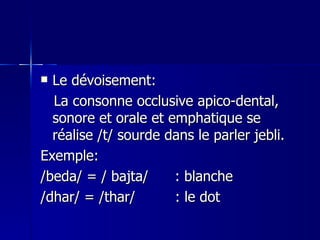 Le dévoisement: La consonne occlusive apico-dental, sonore et orale et emphatique se réalise /t/ sourde dans le parler jebli. Exemple: /beda/ = / bajta/  : blanche /dhar/ = /thar/  : le dot 
