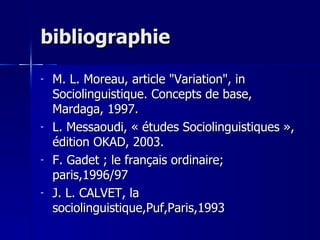 bibliographie M. L. Moreau, article "Variation", in Sociolinguistique. Concepts de base, Mardaga, 1997. L. Messaoudi, « études Sociolinguistiques », édition OKAD, 2003. F. Gadet ; le français ordinaire; paris,1996/97  J. L. CALVET, la sociolinguistique,Puf,Paris,1993 