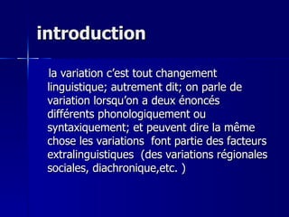 introduction la variation c’est tout changement linguistique; autrement dit; on parle de variation lorsqu’on a deux énoncés différents phonologiquement ou syntaxiquement; et peuvent dire la même chose les variations  font partie des facteurs extralinguistiques  ( des variations régionales sociales, diachronique,etc. ) 