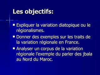 Les objectifs: Expliquer la variation diatopique ou le régionalismes. Donner des exemples sur les traits de la variation régionale en France. Analyser un corpus de la variation régionale l’exemple du parler des jbala au Nord du Maroc. 