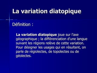 La variation diatopique  Définition : La variation diatopique  joue sur l'axe géographique ; la différenciation d'une langue suivant les régions relève de cette variation. Pour désigner les usages qui en résultent, on parle de régiolectes, de topolectes ou de géolectes.  