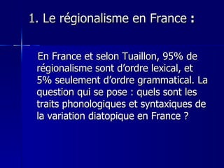1. Le régionalisme en France  : En France et selon Tuaillon, 95% de régionalisme sont d’ordre lexical, et 5% seulement d’ordre grammatical. La question qui se pose : quels sont les traits phonologiques et syntaxiques de la variation diatopique en France ? 