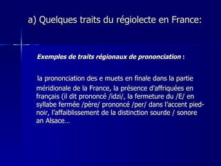 a) Quelques traits du régiolecte en France:    Exemples de traits régionaux de prononciation  :   la prononciation des e muets en finale dans la partie  méridionale de la France, la présence d’affriquées en français (il dit prononcé /idzi/, la fermeture du /E/ en syllabe fermée /père/ prononcé /per/ dans l’accent pied-noir, l’affaiblissement de la distinction sourde / sonore an Alsace… 