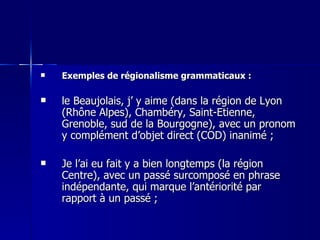 Exemples de régionalisme grammaticaux : le Beaujolais, j’ y aime (dans la région de Lyon (Rhône Alpes), Chambéry, Saint-Etienne, Grenoble, sud de la Bourgogne), avec un pronom y complément d’objet direct (COD) inanimé ; Je l’ai eu fait y a bien longtemps (la région Centre), avec un passé surcomposé en phrase indépendante, qui marque l’antériorité par rapport à un passé ; 