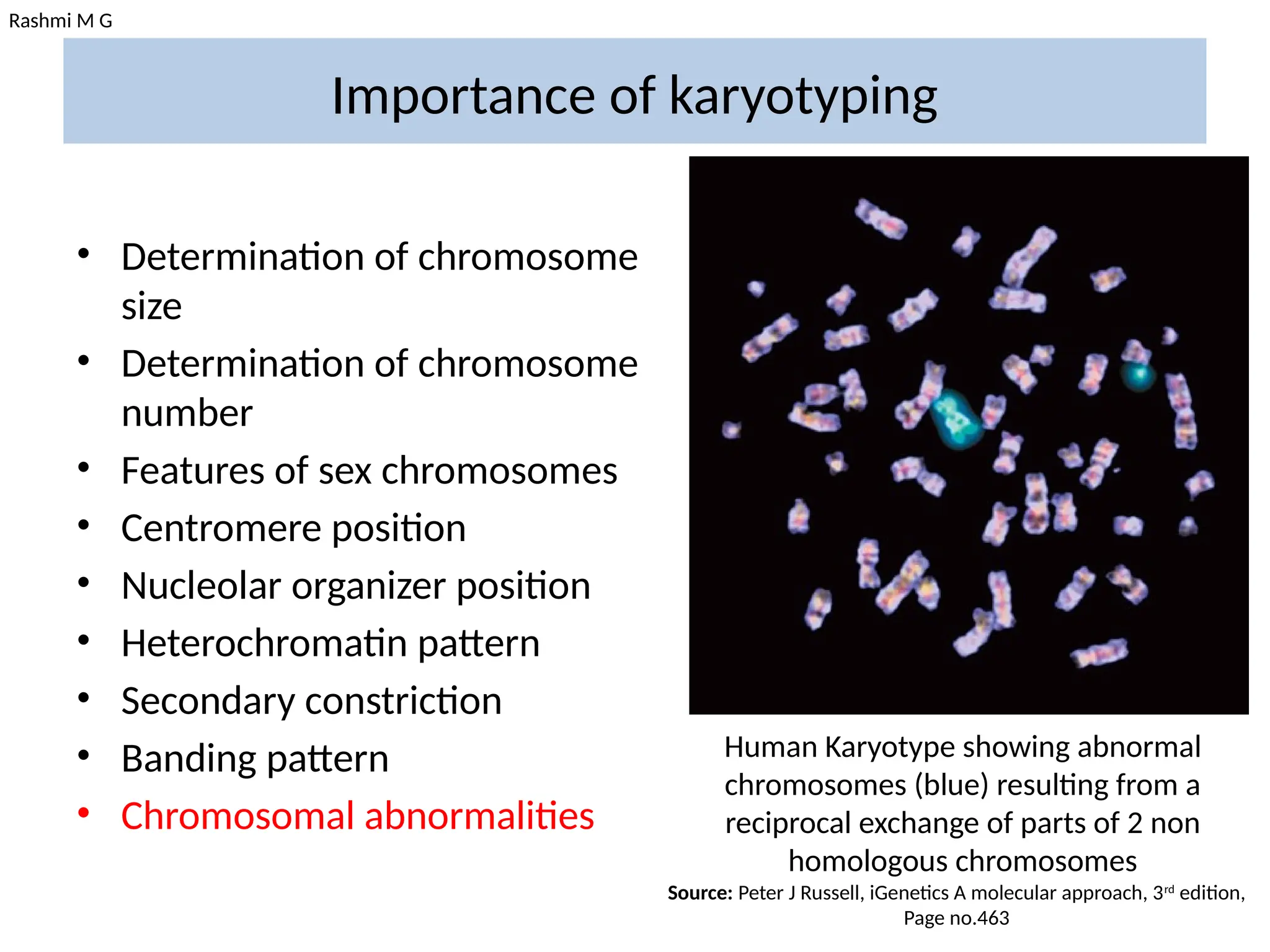 Rashmi M G
Importance of karyotyping
• Determination of chromosome
size
• Determination of chromosome
number
• Features of sex chromosomes
• Centromere position
• Nucleolar organizer position
• Heterochromatin pattern
• Secondary constriction
• Banding pattern
• Chromosomal abnormalities
Human Karyotype showing abnormal
chromosomes (blue) resulting from a
reciprocal exchange of parts of 2 non
homologous chromosomes
Source: Peter J Russell, iGenetics A molecular approach, 3rd
edition,
Page no.463
 