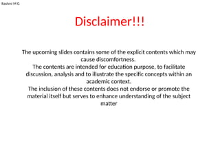 Rashmi M G
Disclaimer!!!
The upcoming slides contains some of the explicit contents which may
cause discomfortness.
The contents are intended for education purpose, to facilitate
discussion, analysis and to illustrate the specific concepts within an
academic context.
The inclusion of these contents does not endorse or promote the
material itself but serves to enhance understanding of the subject
matter
 