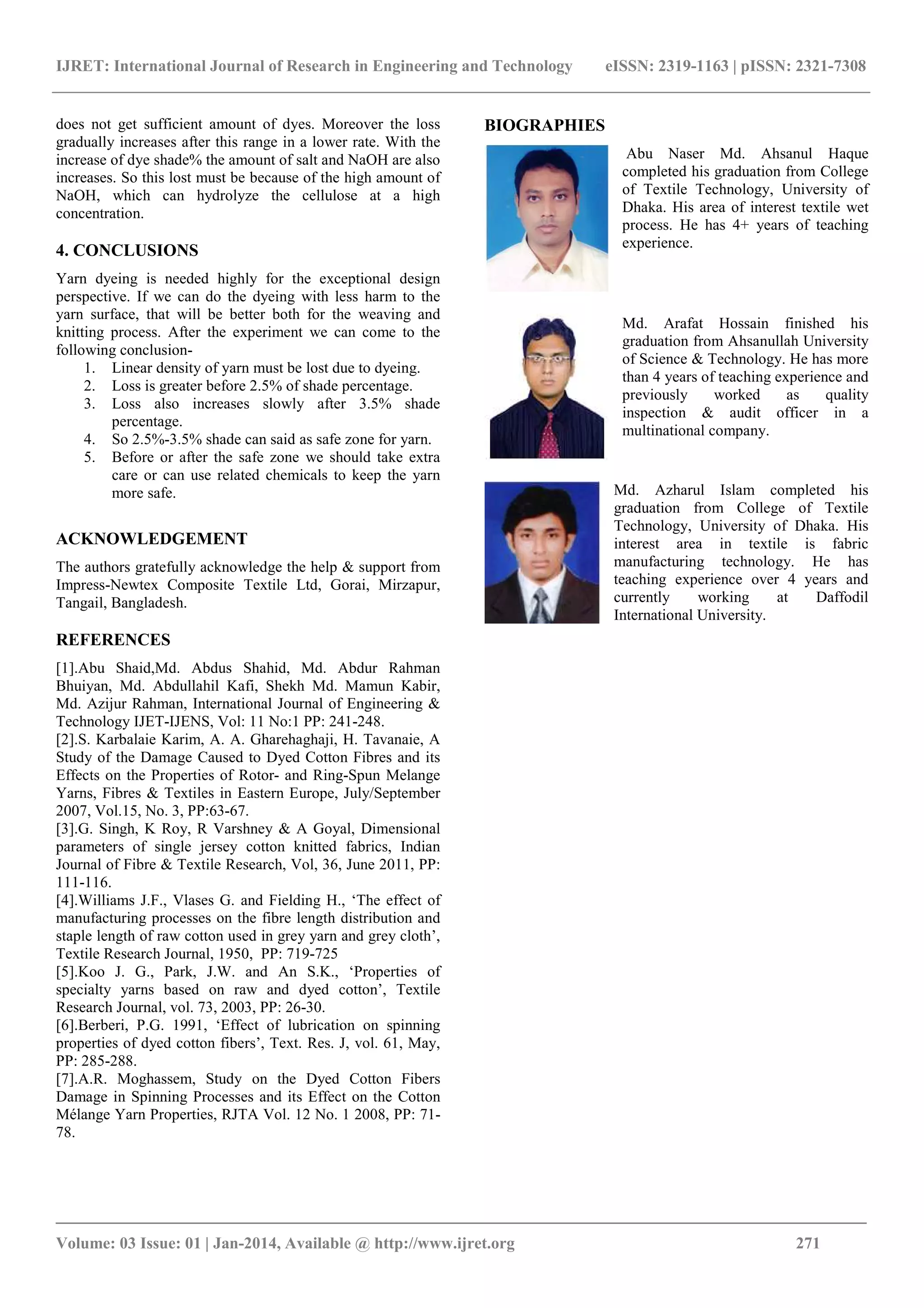 IJRET: International Journal of Research in Engineering and Technology eISSN: 2319-1163 | pISSN: 2321-7308
_______________________________________________________________________________________
Volume: 03 Issue: 01 | Jan-2014, Available @ http://www.ijret.org 271
does not get sufficient amount of dyes. Moreover the loss
gradually increases after this range in a lower rate. With the
increase of dye shade% the amount of salt and NaOH are also
increases. So this lost must be because of the high amount of
NaOH, which can hydrolyze the cellulose at a high
concentration.
4. CONCLUSIONS
Yarn dyeing is needed highly for the exceptional design
perspective. If we can do the dyeing with less harm to the
yarn surface, that will be better both for the weaving and
knitting process. After the experiment we can come to the
following conclusion-
1. Linear density of yarn must be lost due to dyeing.
2. Loss is greater before 2.5% of shade percentage.
3. Loss also increases slowly after 3.5% shade
percentage.
4. So 2.5%-3.5% shade can said as safe zone for yarn.
5. Before or after the safe zone we should take extra
care or can use related chemicals to keep the yarn
more safe.
ACKNOWLEDGEMENT
The authors gratefully acknowledge the help & support from
Impress-Newtex Composite Textile Ltd, Gorai, Mirzapur,
Tangail, Bangladesh.
REFERENCES
[1].Abu Shaid,Md. Abdus Shahid, Md. Abdur Rahman
Bhuiyan, Md. Abdullahil Kafi, Shekh Md. Mamun Kabir,
Md. Azijur Rahman, International Journal of Engineering &
Technology IJET-IJENS, Vol: 11 No:1 PP: 241-248.
[2].S. Karbalaie Karim, A. A. Gharehaghaji, H. Tavanaie, A
Study of the Damage Caused to Dyed Cotton Fibres and its
Effects on the Properties of Rotor- and Ring-Spun Melange
Yarns, Fibres & Textiles in Eastern Europe, July/September
2007, Vol.15, No. 3, PP:63-67.
[3].G. Singh, K Roy, R Varshney & A Goyal, Dimensional
parameters of single jersey cotton knitted fabrics, Indian
Journal of Fibre & Textile Research, Vol, 36, June 2011, PP:
111-116.
[4].Williams J.F., Vlases G. and Fielding H., ‘The effect of
manufacturing processes on the fibre length distribution and
staple length of raw cotton used in grey yarn and grey cloth’,
Textile Research Journal, 1950, PP: 719-725
[5].Koo J. G., Park, J.W. and An S.K., ‘Properties of
specialty yarns based on raw and dyed cotton’, Textile
Research Journal, vol. 73, 2003, PP: 26-30.
[6].Berberi, P.G. 1991, ‘Effect of lubrication on spinning
properties of dyed cotton fibers’, Text. Res. J, vol. 61, May,
PP: 285-288.
[7].A.R. Moghassem, Study on the Dyed Cotton Fibers
Damage in Spinning Processes and its Effect on the Cotton
Mélange Yarn Properties, RJTA Vol. 12 No. 1 2008, PP: 71-
78.
BIOGRAPHIES
Abu Naser Md. Ahsanul Haque
completed his graduation from College
of Textile Technology, University of
Dhaka. His area of interest textile wet
process. He has 4+ years of teaching
experience.
Md. Arafat Hossain finished his
graduation from Ahsanullah University
of Science & Technology. He has more
than 4 years of teaching experience and
previously worked as quality
inspection & audit officer in a
multinational company.
Md. Azharul Islam completed his
graduation from College of Textile
Technology, University of Dhaka. His
interest area in textile is fabric
manufacturing technology. He has
teaching experience over 4 years and
currently working at Daffodil
International University.
 