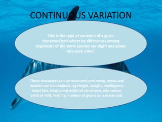 CONTINUOUS VARIATION
This is the type of variation of a given
character/trait where by differences among
organisms of the same species are slight and grade
into each other.
These characters can be measured and mean, mode and
median can be obtained. eg Height, weight, intelligence,
waist line, length and width of structures, skin colour,
yield of milk, fertility, number of grains on a maize cob.
 