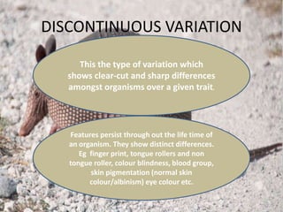 DISCONTINUOUS VARIATION
This the type of variation which
shows clear-cut and sharp differences
amongst organisms over a given trait.
Features persist through out the life time of
an organism. They show distinct differences.
Eg finger print, tongue rollers and non
tongue roller, colour blindness, blood group,
skin pigmentation (normal skin
colour/albinism) eye colour etc.
 