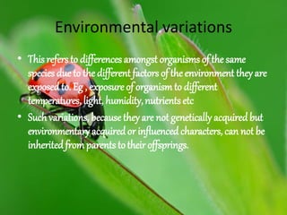 Environmental variations
• This refers to differences amongst organisms of the same
species due to the different factors of the environment they are
exposed to. Eg , exposure of organismto different
temperatures, light, humidity,nutrients etc
• Such variations, because they are not genetically acquired but
environmentaryacquired or influencedcharacters, can not be
inherited fromparents totheir offsprings.
 