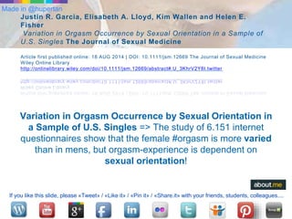 Made in @hupertan 
Justin R. Garcia, Elisabeth A. Lloyd, Kim Wallen and Helen E. 
Fisher 
Variation in Orgasm Occurrence by Sexual Orientation in a Sample of 
U.S. Singles The Journal of Sexual Medicine 
Article first published online: 18 AUG 2014 | DOI: 10.1111/jsm.12669 The Journal of Sexual Medicine 
Wiley Online Library 
http://onlinelibrary.wiley.com/doi/10.1111/jsm.12669/abstract#.U_3KhrV2Y8I.twitter 
Variation in Orgasm Occurrence by Sexual Orientation in 
a Sample of U.S. Singles => The study of 6.151 internet 
questionnaires show that the female #orgasm is more varied 
than in mens, but orgasm-experience is dependent on 
sexual orientation! 
If you like this slide, please «Tweet» / «Like it» / «Pin it» / «Share.it» with your friends, students, colleagues.... 
 