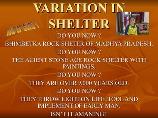 VARIATION IN
         SHELTER
               DO YOU NOW ?
BHIMBETKA ROCK SHETER OF MADHYA PRADESH.
               DO YOU NOW ?
  THE ACIENT STONE AGE ROCK SHELTER WITH
                 PAINTINGS.
               DO YOU NOW ?
       THEY ARE OVER 9,000 YEARS OLD.
               DO YOU NOW ?
    THEY THROW LIGHT ON LIFE ,TOOL AND
         IMPLEMENT OF EARLY MAN.
             ISN’T IT AMANING!
 