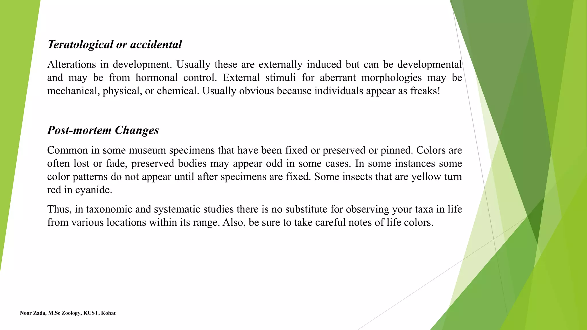 Teratological or accidental
Alterations in development. Usually these are externally induced but can be developmental
and may be from hormonal control. External stimuli for aberrant morphologies may be
mechanical, physical, or chemical. Usually obvious because individuals appear as freaks!
Post-mortem Changes
Common in some museum specimens that have been fixed or preserved or pinned. Colors are
often lost or fade, preserved bodies may appear odd in some cases. In some instances some
color patterns do not appear until after specimens are fixed. Some insects that are yellow turn
red in cyanide.
Thus, in taxonomic and systematic studies there is no substitute for observing your taxa in life
from various locations within its range. Also, be sure to take careful notes of life colors.
Noor Zada, M.Sc Zoology, KUST, Kohat
 