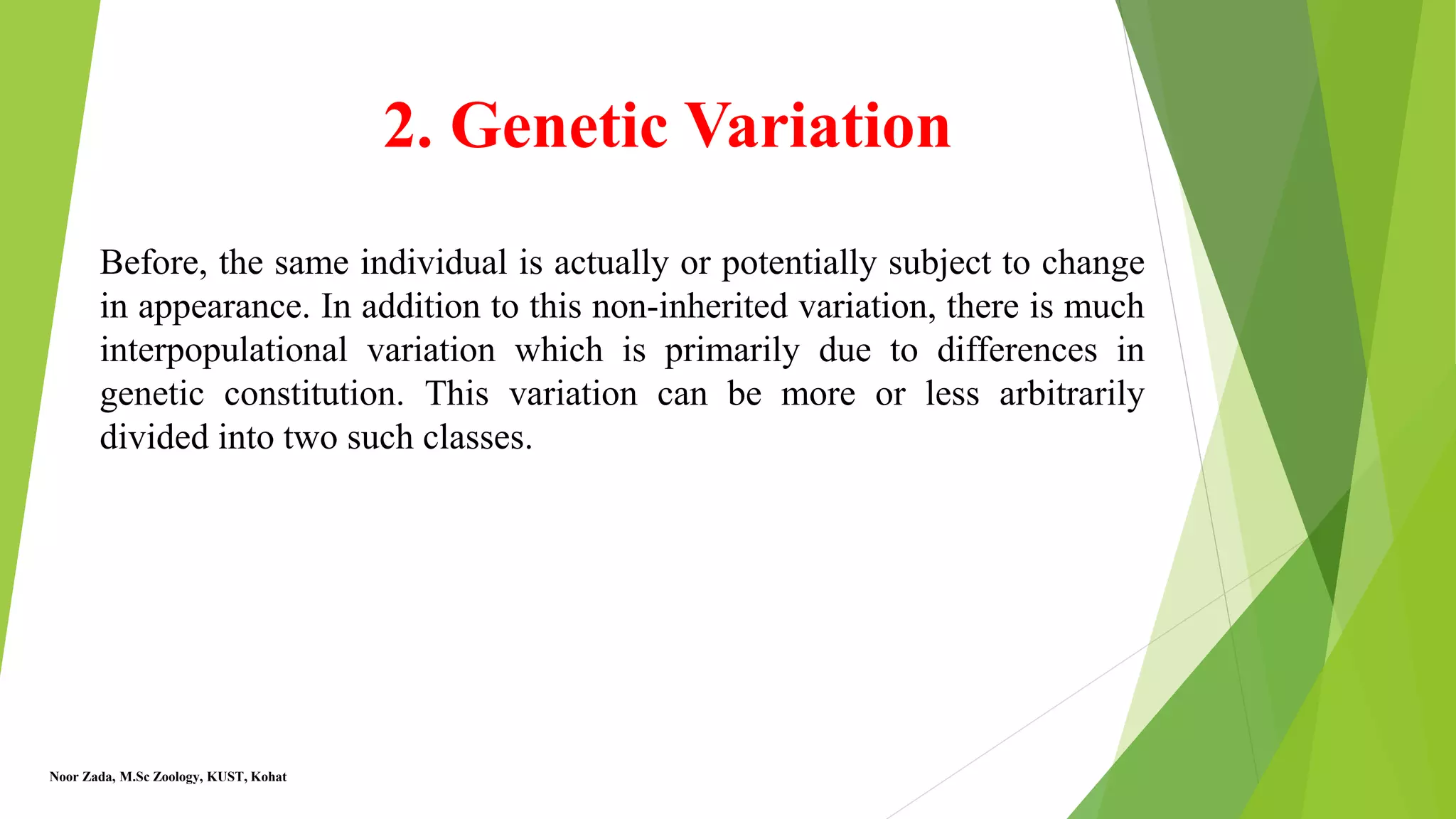 2. Genetic Variation
Before, the same individual is actually or potentially subject to change
in appearance. In addition to this non-inherited variation, there is much
interpopulational variation which is primarily due to differences in
genetic constitution. This variation can be more or less arbitrarily
divided into two such classes.
Noor Zada, M.Sc Zoology, KUST, Kohat
 