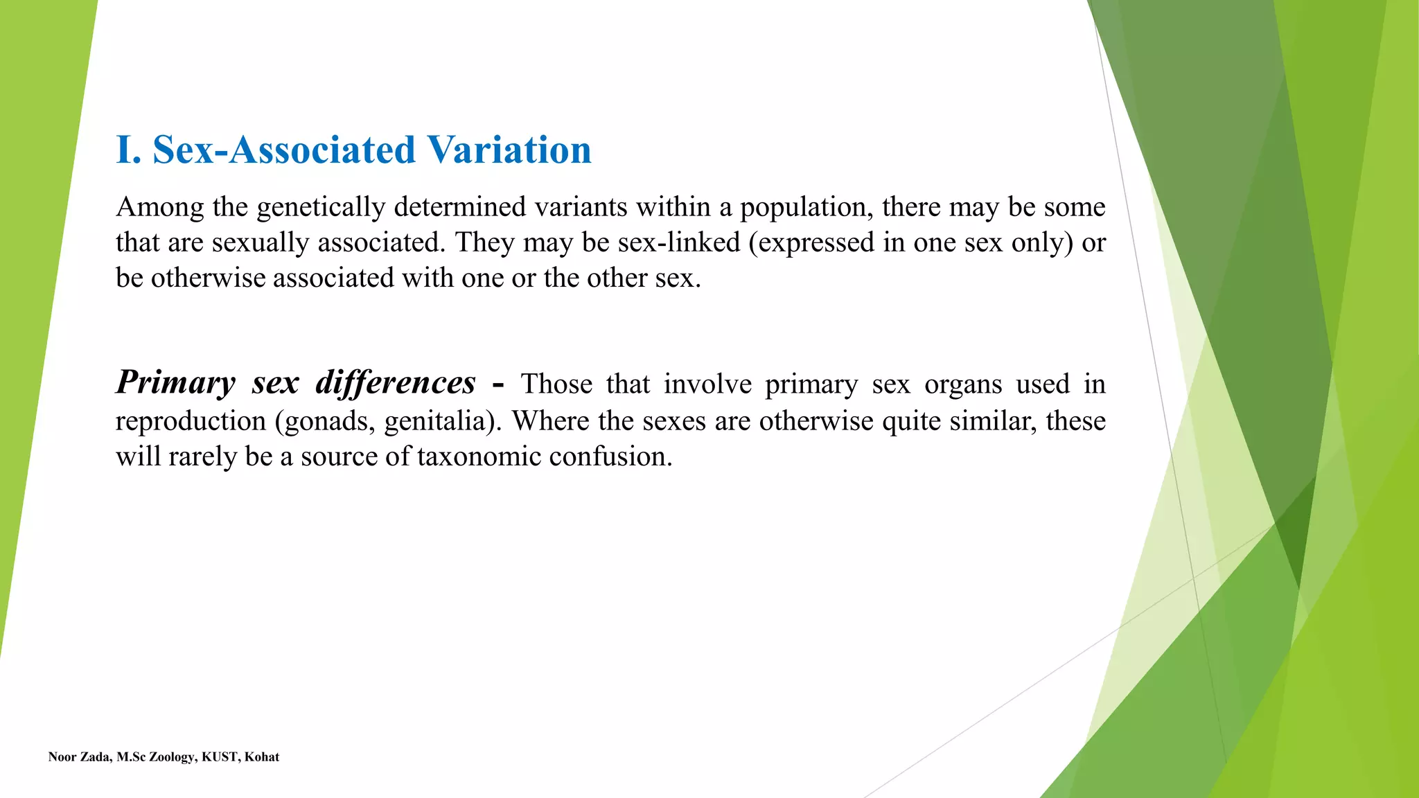 I. Sex-Associated Variation
Among the genetically determined variants within a population, there may be some
that are sexually associated. They may be sex-linked (expressed in one sex only) or
be otherwise associated with one or the other sex.
Primary sex differences - Those that involve primary sex organs used in
reproduction (gonads, genitalia). Where the sexes are otherwise quite similar, these
will rarely be a source of taxonomic confusion.
Noor Zada, M.Sc Zoology, KUST, Kohat
 