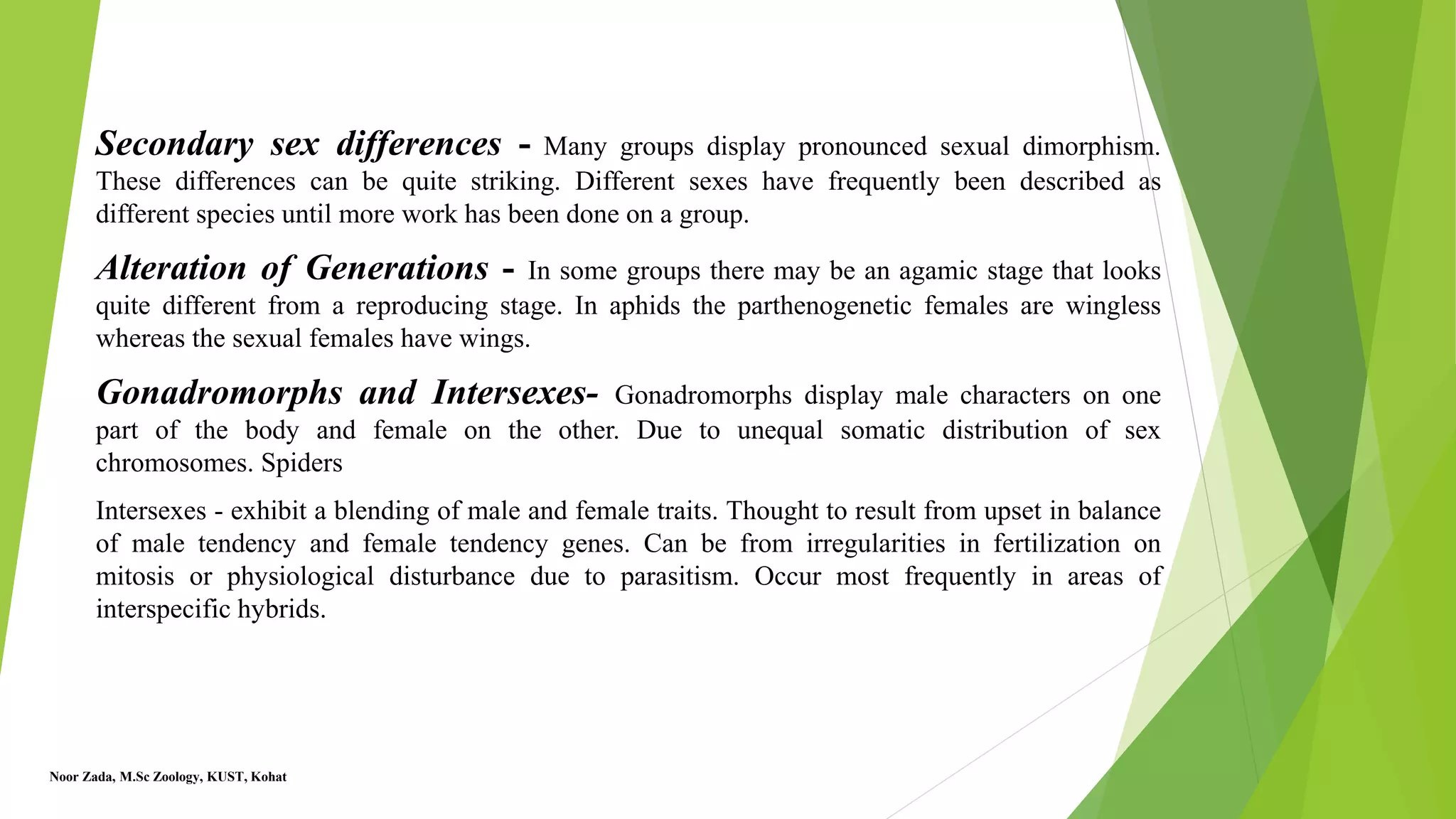 Secondary sex differences - Many groups display pronounced sexual dimorphism.
These differences can be quite striking. Different sexes have frequently been described as
different species until more work has been done on a group.
Alteration of Generations - In some groups there may be an agamic stage that looks
quite different from a reproducing stage. In aphids the parthenogenetic females are wingless
whereas the sexual females have wings.
Gonadromorphs and Intersexes- Gonadromorphs display male characters on one
part of the body and female on the other. Due to unequal somatic distribution of sex
chromosomes. Spiders
Intersexes - exhibit a blending of male and female traits. Thought to result from upset in balance
of male tendency and female tendency genes. Can be from irregularities in fertilization on
mitosis or physiological disturbance due to parasitism. Occur most frequently in areas of
interspecific hybrids.
Noor Zada, M.Sc Zoology, KUST, Kohat
 
