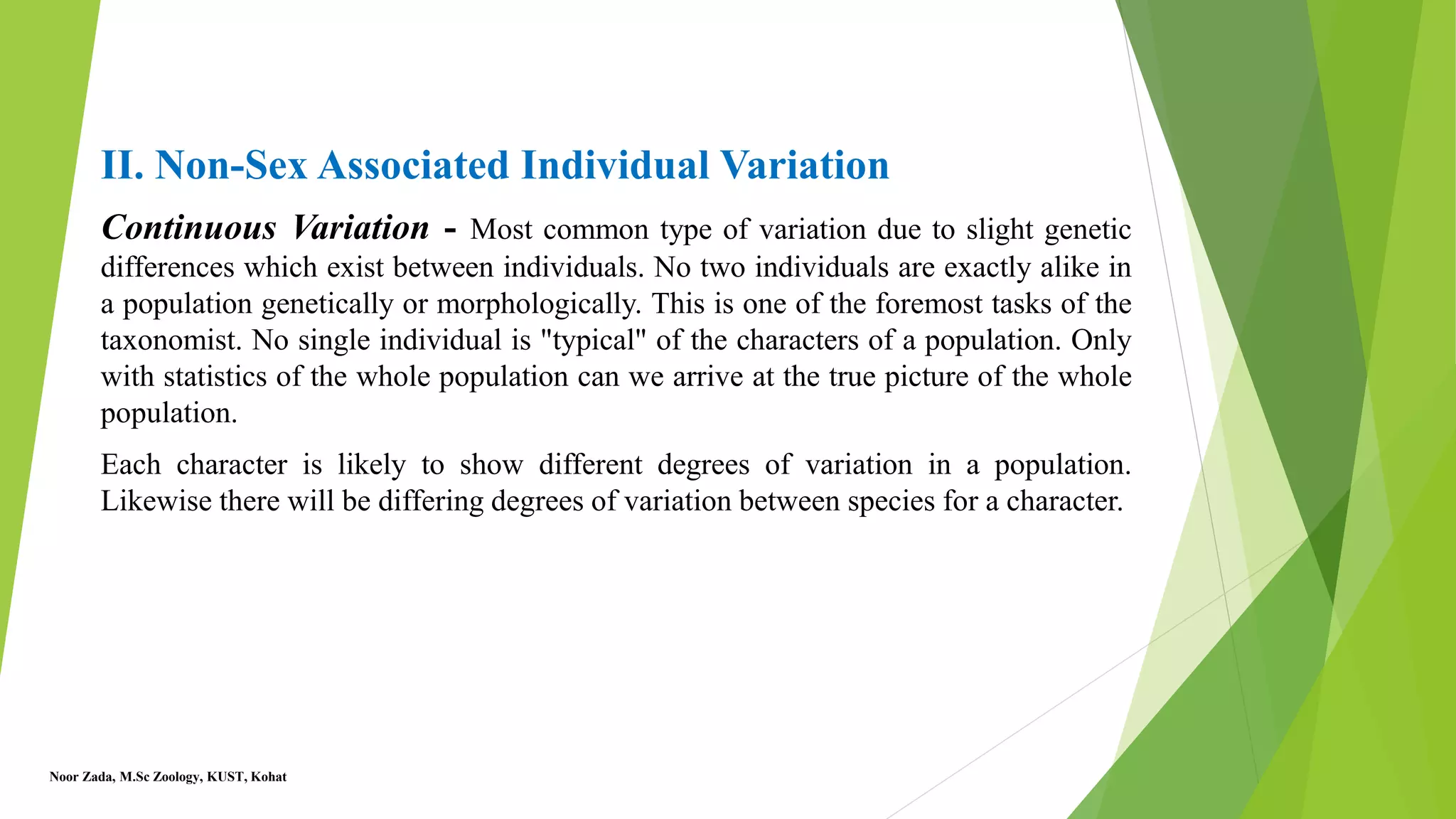 II. Non-Sex Associated Individual Variation
Continuous Variation - Most common type of variation due to slight genetic
differences which exist between individuals. No two individuals are exactly alike in
a population genetically or morphologically. This is one of the foremost tasks of the
taxonomist. No single individual is "typical" of the characters of a population. Only
with statistics of the whole population can we arrive at the true picture of the whole
population.
Each character is likely to show different degrees of variation in a population.
Likewise there will be differing degrees of variation between species for a character.
Noor Zada, M.Sc Zoology, KUST, Kohat
 