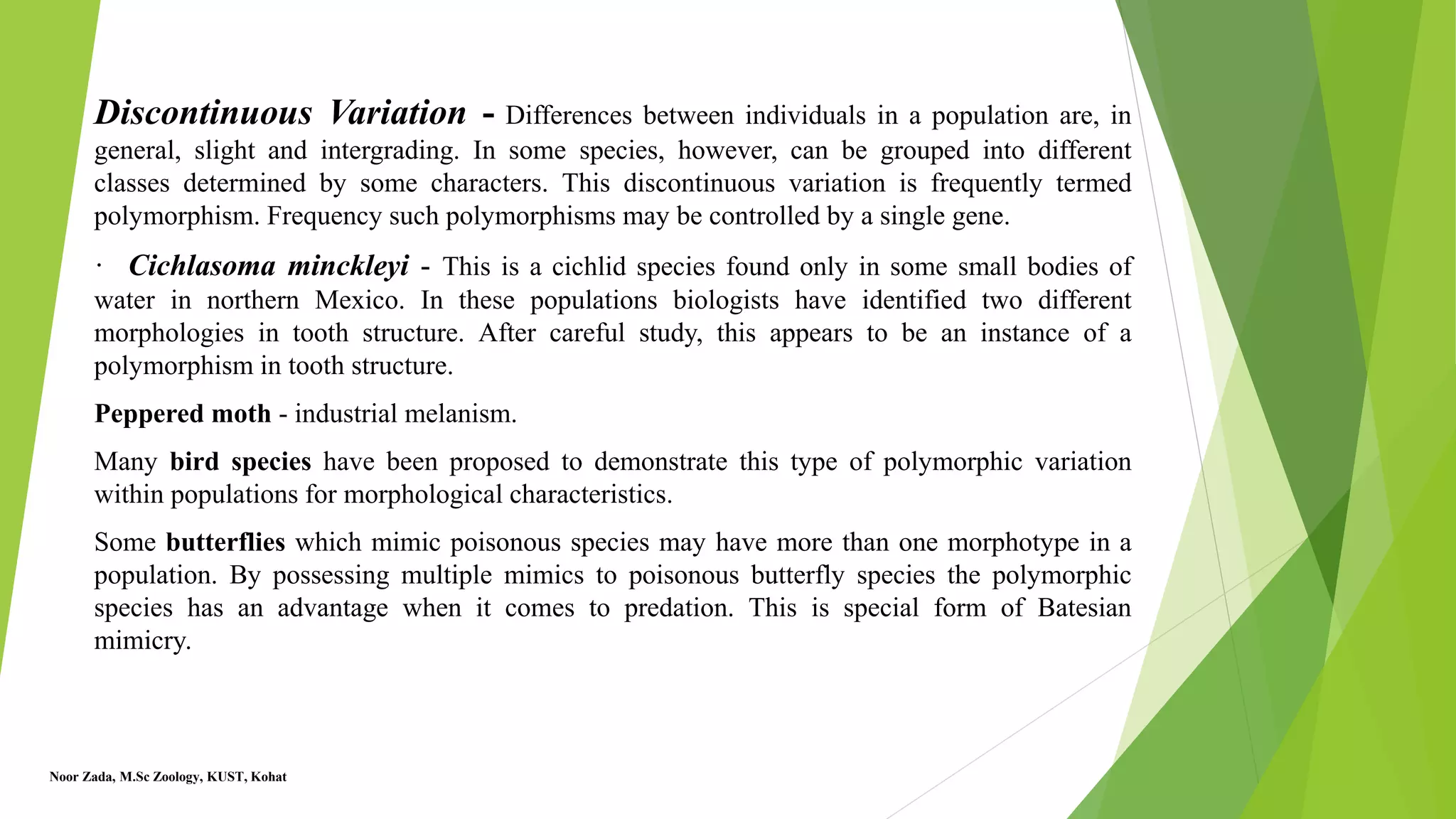 Discontinuous Variation - Differences between individuals in a population are, in
general, slight and intergrading. In some species, however, can be grouped into different
classes determined by some characters. This discontinuous variation is frequently termed
polymorphism. Frequency such polymorphisms may be controlled by a single gene.
· Cichlasoma minckleyi - This is a cichlid species found only in some small bodies of
water in northern Mexico. In these populations biologists have identified two different
morphologies in tooth structure. After careful study, this appears to be an instance of a
polymorphism in tooth structure.
Peppered moth - industrial melanism.
Many bird species have been proposed to demonstrate this type of polymorphic variation
within populations for morphological characteristics.
Some butterflies which mimic poisonous species may have more than one morphotype in a
population. By possessing multiple mimics to poisonous butterfly species the polymorphic
species has an advantage when it comes to predation. This is special form of Batesian
mimicry.
Noor Zada, M.Sc Zoology, KUST, Kohat
 