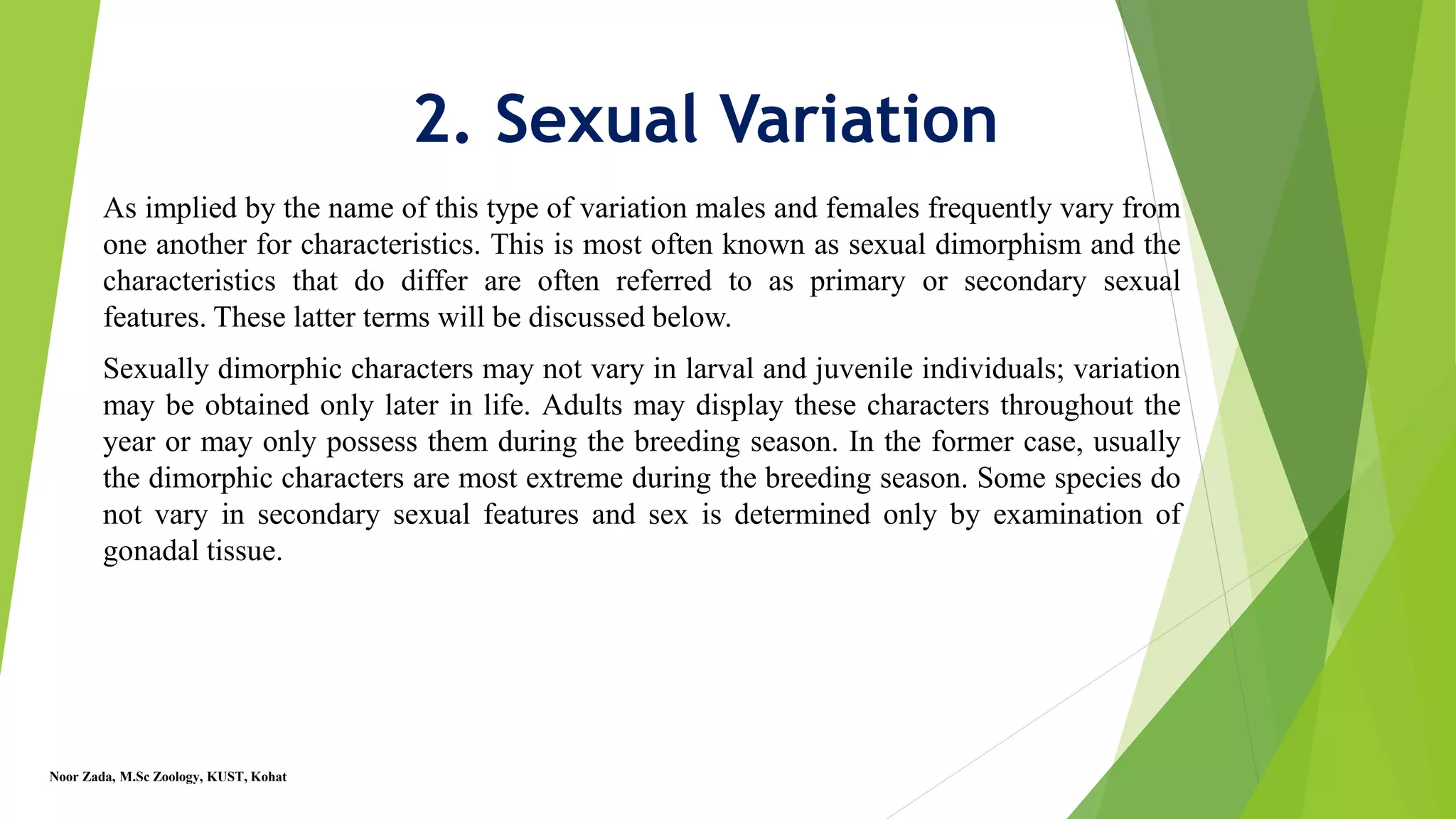 2. Sexual Variation
As implied by the name of this type of variation males and females frequently vary from
one another for characteristics. This is most often known as sexual dimorphism and the
characteristics that do differ are often referred to as primary or secondary sexual
features. These latter terms will be discussed below.
Sexually dimorphic characters may not vary in larval and juvenile individuals; variation
may be obtained only later in life. Adults may display these characters throughout the
year or may only possess them during the breeding season. In the former case, usually
the dimorphic characters are most extreme during the breeding season. Some species do
not vary in secondary sexual features and sex is determined only by examination of
gonadal tissue.
Noor Zada, M.Sc Zoology, KUST, Kohat
 