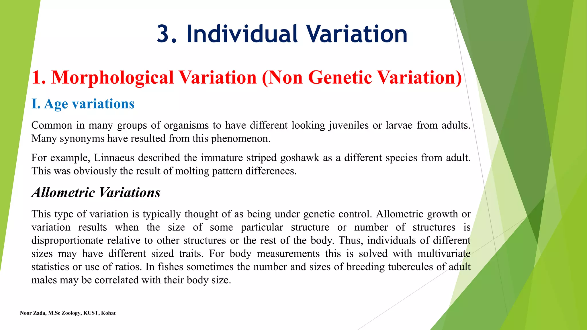 3. Individual Variation
1. Morphological Variation (Non Genetic Variation)
I. Age variations
Common in many groups of organisms to have different looking juveniles or larvae from adults.
Many synonyms have resulted from this phenomenon.
For example, Linnaeus described the immature striped goshawk as a different species from adult.
This was obviously the result of molting pattern differences.
Allometric Variations
This type of variation is typically thought of as being under genetic control. Allometric growth or
variation results when the size of some particular structure or number of structures is
disproportionate relative to other structures or the rest of the body. Thus, individuals of different
sizes may have different sized traits. For body measurements this is solved with multivariate
statistics or use of ratios. In fishes sometimes the number and sizes of breeding tubercules of adult
males may be correlated with their body size.
Noor Zada, M.Sc Zoology, KUST, Kohat
 