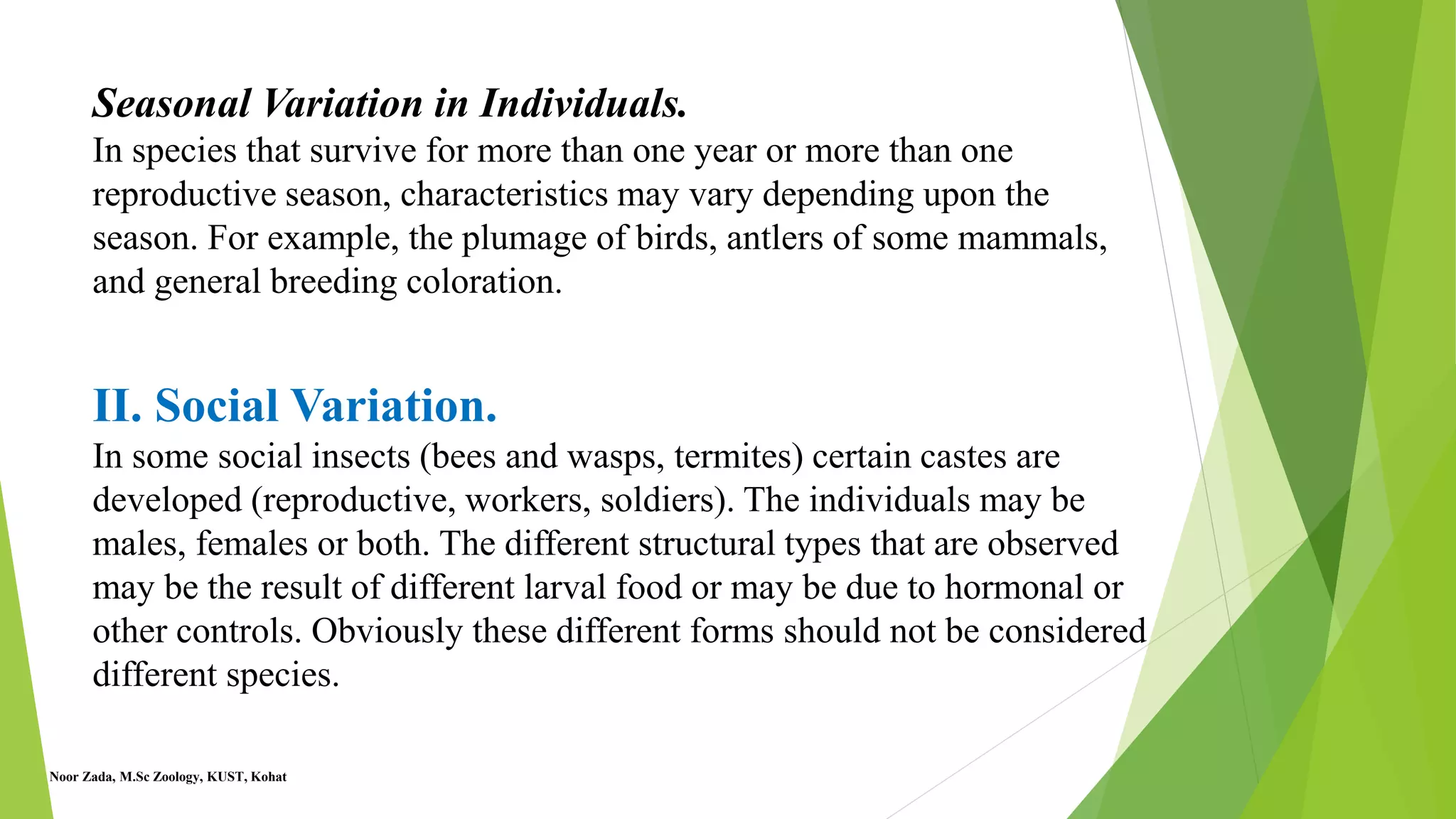 Seasonal Variation in Individuals.
In species that survive for more than one year or more than one
reproductive season, characteristics may vary depending upon the
season. For example, the plumage of birds, antlers of some mammals,
and general breeding coloration.
II. Social Variation.
In some social insects (bees and wasps, termites) certain castes are
developed (reproductive, workers, soldiers). The individuals may be
males, females or both. The different structural types that are observed
may be the result of different larval food or may be due to hormonal or
other controls. Obviously these different forms should not be considered
different species.
Noor Zada, M.Sc Zoology, KUST, Kohat
 