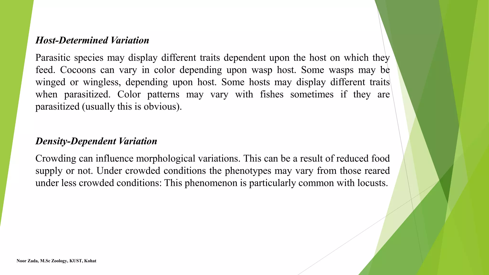 Host-Determined Variation
Parasitic species may display different traits dependent upon the host on which they
feed. Cocoons can vary in color depending upon wasp host. Some wasps may be
winged or wingless, depending upon host. Some hosts may display different traits
when parasitized. Color patterns may vary with fishes sometimes if they are
parasitized (usually this is obvious).
Density-Dependent Variation
Crowding can influence morphological variations. This can be a result of reduced food
supply or not. Under crowded conditions the phenotypes may vary from those reared
under less crowded conditions: This phenomenon is particularly common with locusts.
Noor Zada, M.Sc Zoology, KUST, Kohat
 