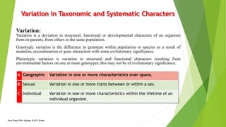 Variation in Taxonomic and Systematic Characters
A Geographic Variation in one or more characteristics over space.
B Sexual Variation in one or more traits between or within a sex.
C Individual Variation in one or more characteristics within the lifetime of an
individual organism.
Noor Zada, M.Sc Zoology, KUST, Kohat
Variation:
Variation is a deviation in structural, functional or developmental characters of an organism
from its parents, from others in the same population.
Genotypic variation is the difference in genotype within population or species as a result of
mutation, recombination or gene interaction with some evolutionary significance.
Phenotypic variation is variation in structural and functional characters resulting from
environmental factors on one or more genotypes; this may not be of evolutionary significance.
 