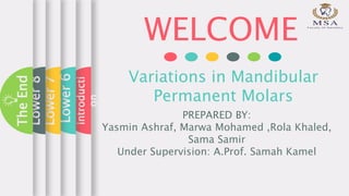 WELCOME
Variations in Mandibular
Permanent Molars
PREPARED BY:
Yasmin Ashraf, Marwa Mohamed ,Rola Khaled,
Sama Samir
Under Supervision: A.Prof. Samah Kamel
introducti
on
Lower6
Lower7
Lower8
TheEnd
 
