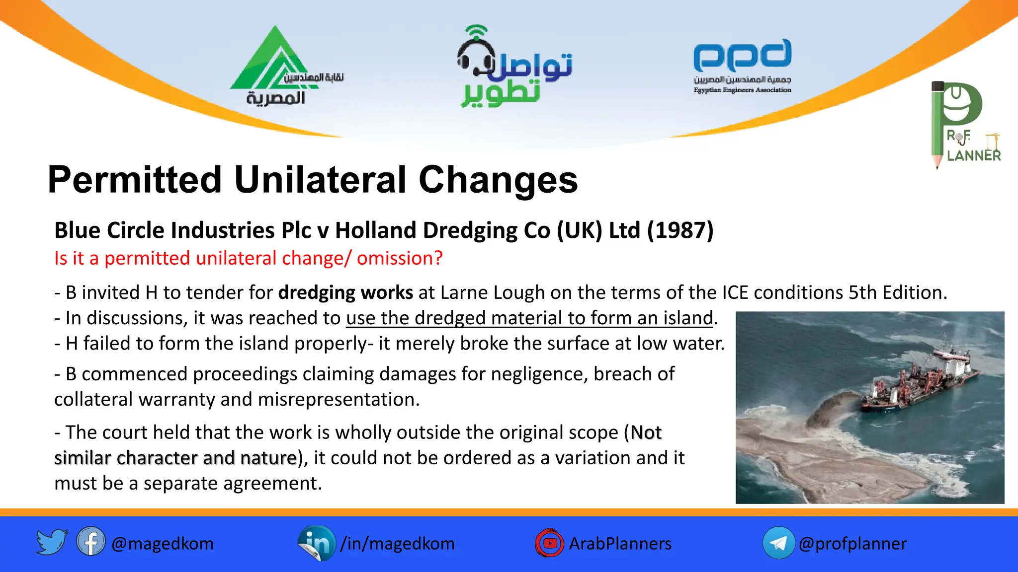 @magedkom /in/magedkom ArabPlanners @profplanner
Facebook Icon - Free Download, PNG and Vector
Youtube Logo Icon, Youtube Icon, Youtube Vector, Youtube PNG and ...
Twitter twitter button twitter logo icon - Popular Social Media ...
Permitted Unilateral Changes
Blue Circle Industries Plc v Holland Dredging Co (UK) Ltd (1987)
Is it a permitted unilateral change/ omission?
- B invited H to tender for dredging works at Larne Lough on the terms of the ICE conditions 5th Edition.
- In discussions, it was reached to use the dredged material to form an island.
- H failed to form the island properly- it merely broke the surface at low water.
- B commenced proceedings claiming damages for negligence, breach of
collateral warranty and misrepresentation.
- The court held that the work is wholly outside the original scope (Not
similar character and nature), it could not be ordered as a variation and it
must be a separate agreement.
 